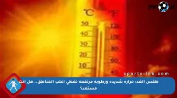 طقس الغد: حرارة شديدة ورطوبة مرتفعة تغطي أغلب المناطق.. هل أنت مستعد؟